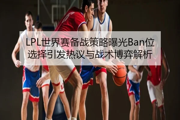 LPL世界赛备战策略曝光Ban位选择引发热议与战术博弈解析
