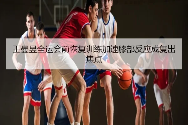 王曼昱全运会前恢复训练加速膝部反应成复出焦点