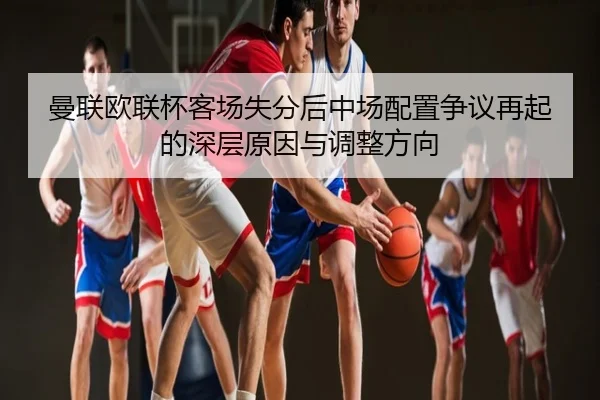 曼联欧联杯客场失分后中场配置争议再起的深层原因与调整方向